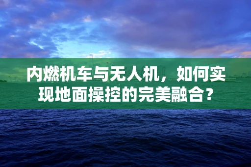 内燃机车与无人机，如何实现地面操控的完美融合？