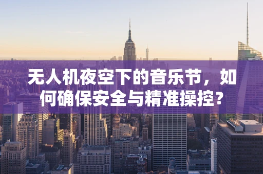 无人机夜空下的音乐节，如何确保安全与精准操控？