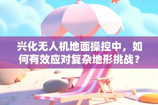 兴化无人机地面操控中，如何有效应对复杂地形挑战？