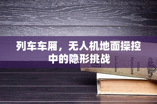 列车车厢，无人机地面操控中的隐形挑战