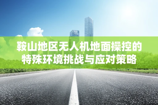 鞍山地区无人机地面操控的特殊环境挑战与应对策略
