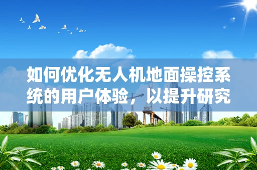 如何优化无人机地面操控系统的用户体验，以提升研究员的作业效率？
