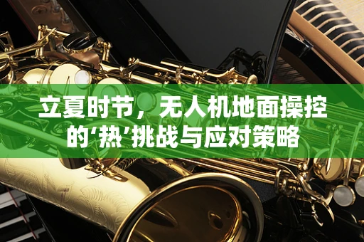 立夏时节，无人机地面操控的‘热’挑战与应对策略