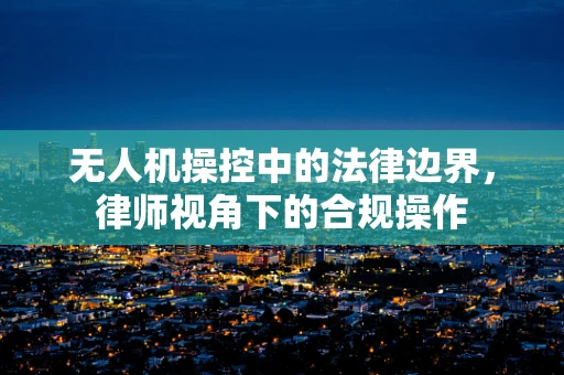无人机操控中的法律边界，律师视角下的合规操作