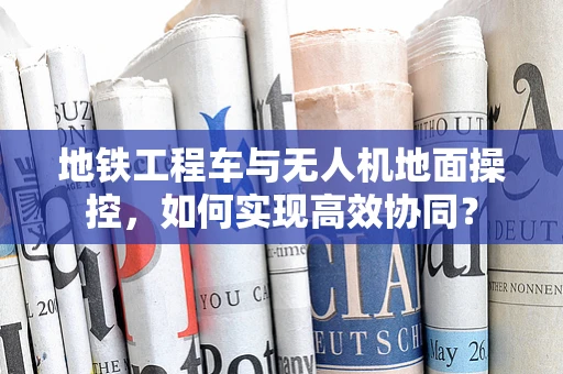 地铁工程车与无人机地面操控，如何实现高效协同？