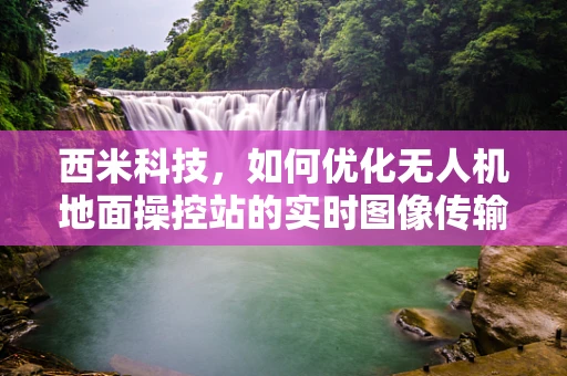 西米科技，如何优化无人机地面操控站的实时图像传输质量？