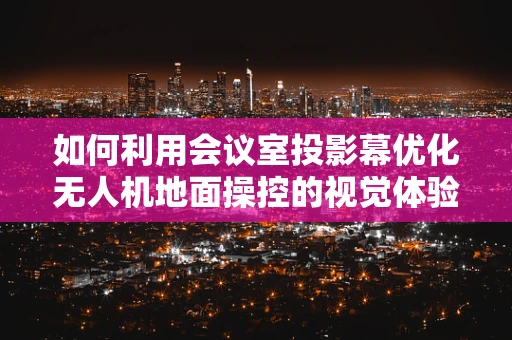 如何利用会议室投影幕优化无人机地面操控的视觉体验？