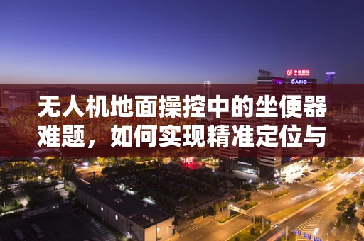 无人机地面操控中的坐便器难题，如何实现精准定位与安全投放？