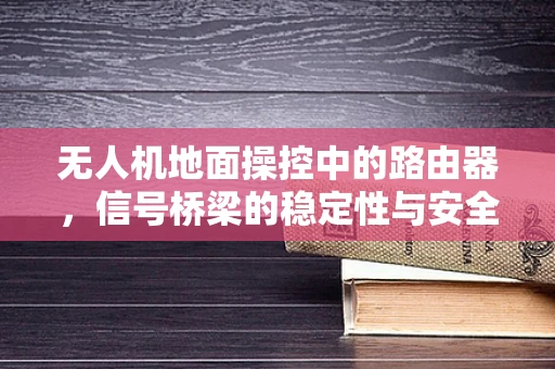 无人机地面操控中的路由器，信号桥梁的稳定性与安全