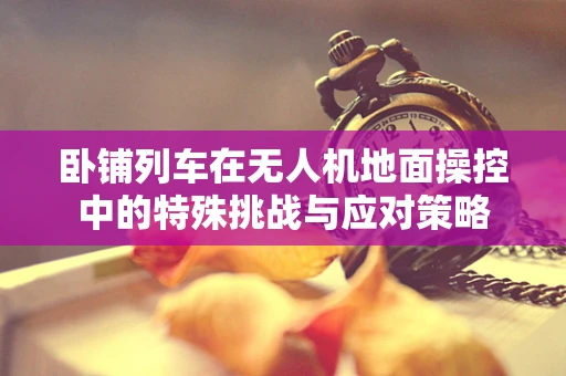 卧铺列车在无人机地面操控中的特殊挑战与应对策略
