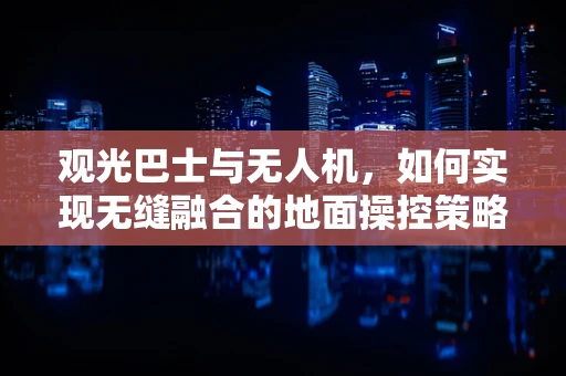 观光巴士与无人机，如何实现无缝融合的地面操控策略？
