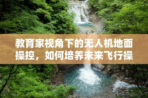 教育家视角下的无人机地面操控，如何培养未来飞行操控的‘领航员’？