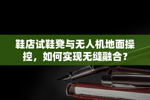 鞋店试鞋凳与无人机地面操控，如何实现无缝融合？