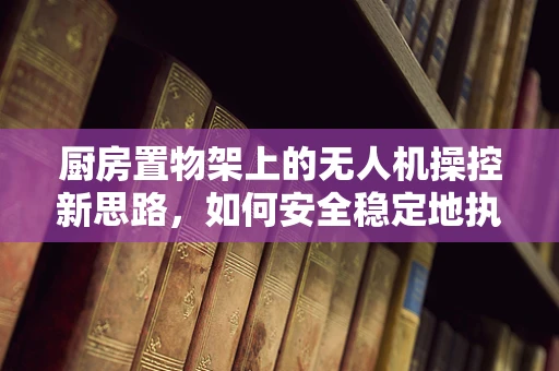 厨房置物架上的无人机操控新思路，如何安全稳定地执行起飞与降落？