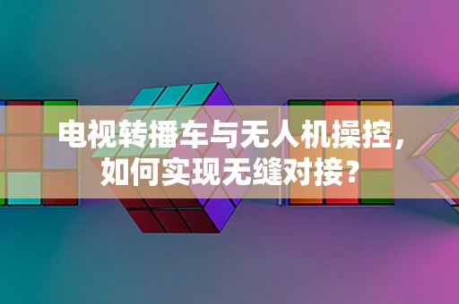 电视转播车与无人机操控，如何实现无缝对接？