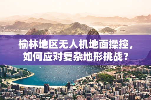 榆林地区无人机地面操控，如何应对复杂地形挑战？