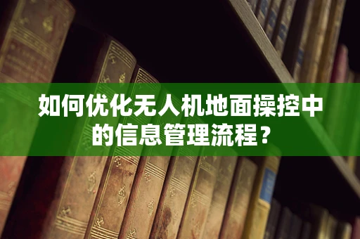 如何优化无人机地面操控中的信息管理流程？