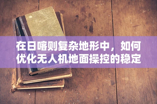 在日喀则复杂地形中，如何优化无人机地面操控的稳定性与效率？