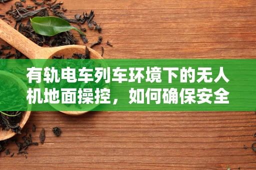 有轨电车列车环境下的无人机地面操控，如何确保安全无虞？
