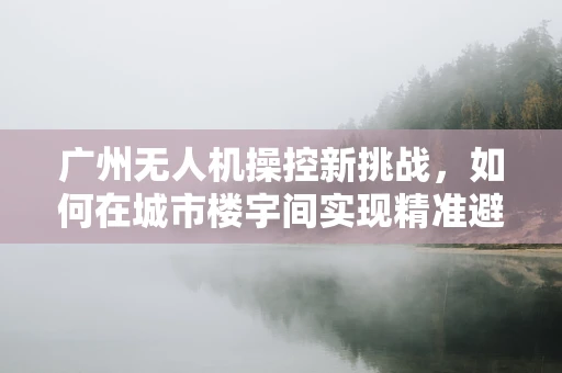 广州无人机操控新挑战，如何在城市楼宇间实现精准避障飞行？