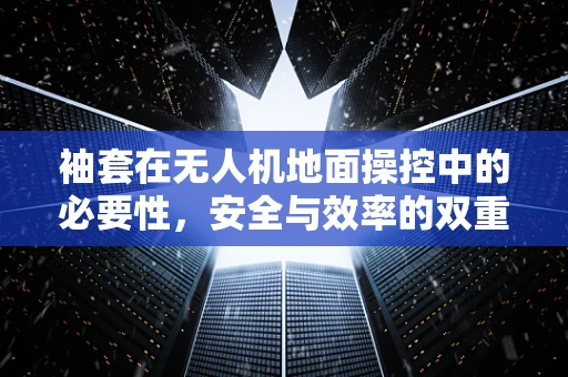 袖套在无人机地面操控中的必要性，安全与效率的双重考量