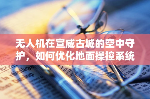无人机在宣威古城的空中守护，如何优化地面操控系统以提升巡检效率？