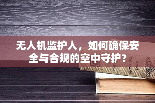 无人机监护人，如何确保安全与合规的空中守护？