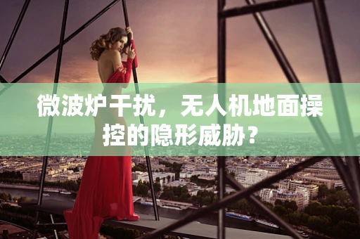 微波炉干扰，无人机地面操控的隐形威胁？