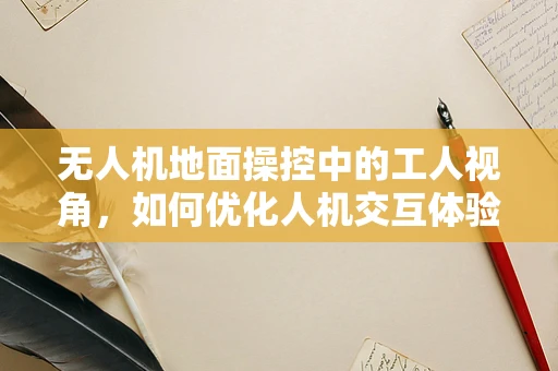 无人机地面操控中的工人视角，如何优化人机交互体验？