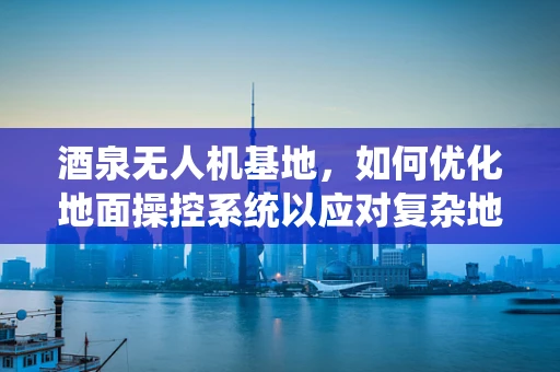 酒泉无人机基地，如何优化地面操控系统以应对复杂地形挑战？