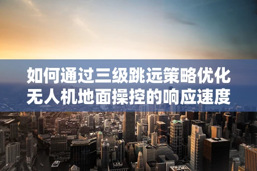 如何通过三级跳远策略优化无人机地面操控的响应速度？