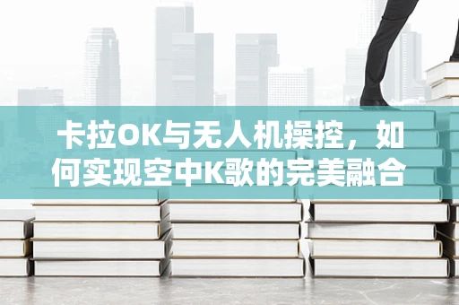 卡拉OK与无人机操控，如何实现空中K歌的完美融合？