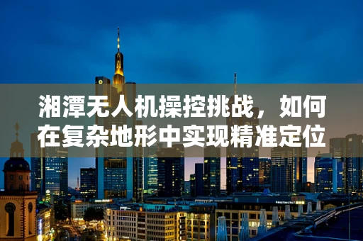 湘潭无人机操控挑战，如何在复杂地形中实现精准定位？