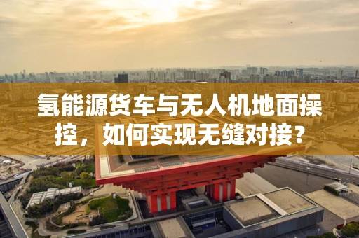 氢能源货车与无人机地面操控，如何实现无缝对接？