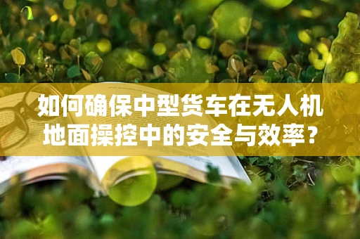 如何确保中型货车在无人机地面操控中的安全与效率？