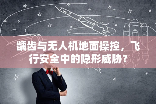 龋齿与无人机地面操控，飞行安全中的隐形威胁？