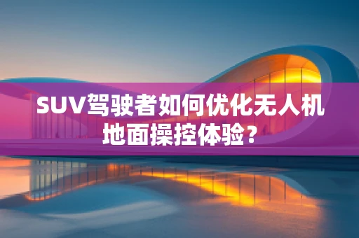 SUV驾驶者如何优化无人机地面操控体验？