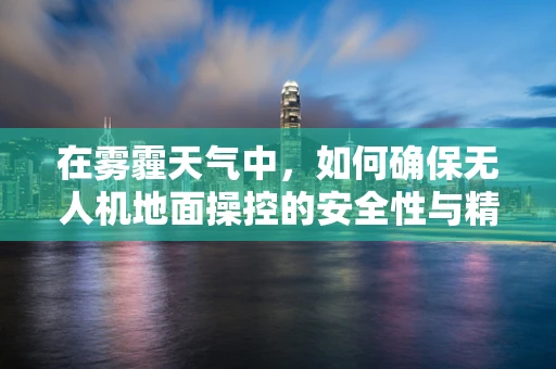 在雾霾天气中，如何确保无人机地面操控的安全性与精准度？