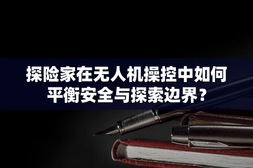 探险家在无人机操控中如何平衡安全与探索边界？