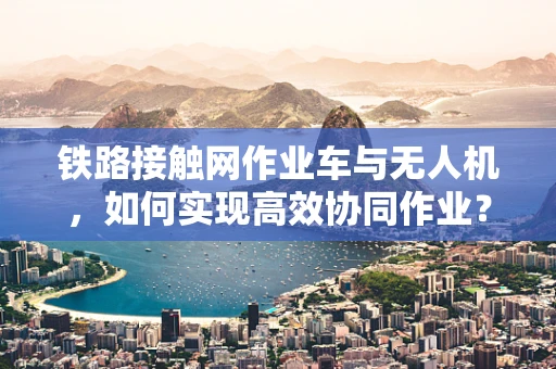 铁路接触网作业车与无人机，如何实现高效协同作业？
