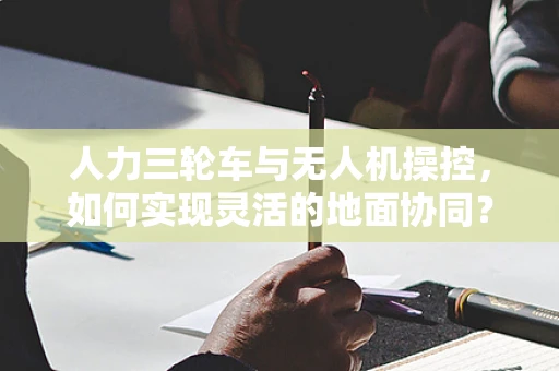 人力三轮车与无人机操控，如何实现灵活的地面协同？