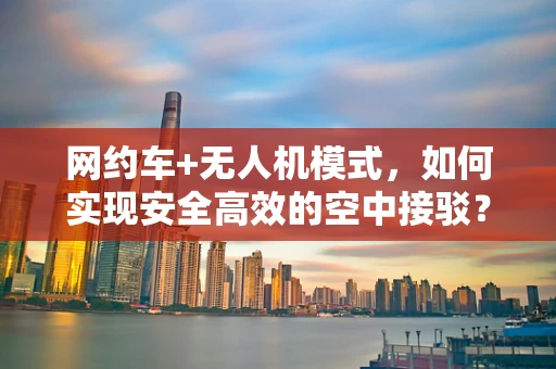 网约车+无人机模式，如何实现安全高效的空中接驳？