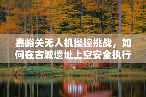 嘉峪关无人机操控挑战，如何在古城遗址上空安全执行任务？
