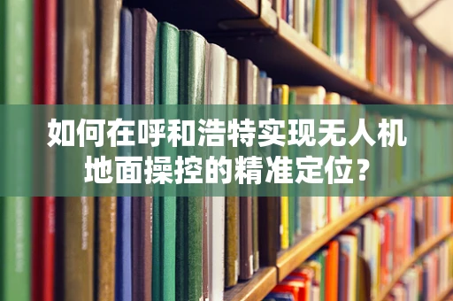 如何在呼和浩特实现无人机地面操控的精准定位？