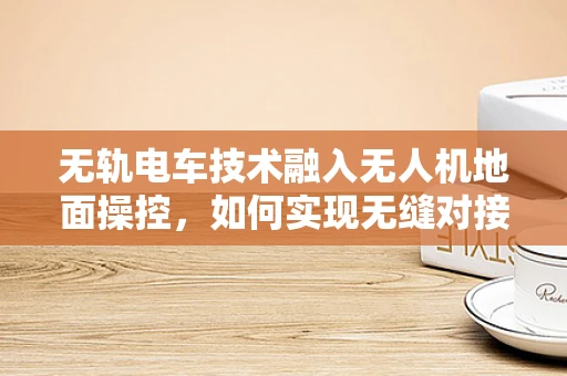 无轨电车技术融入无人机地面操控，如何实现无缝对接？
