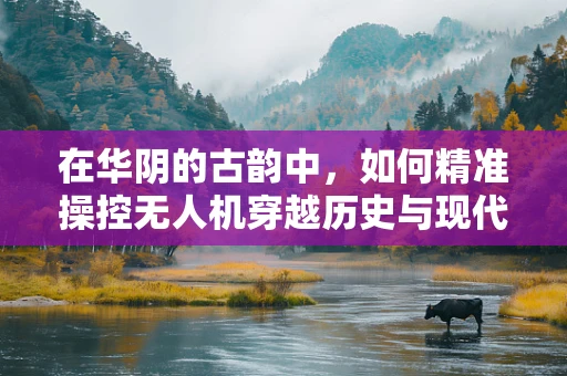 在华阴的古韵中，如何精准操控无人机穿越历史与现代的交汇？