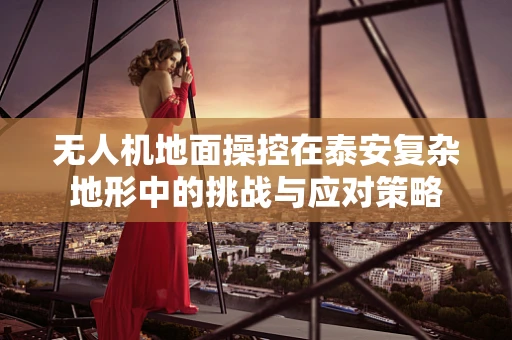 无人机地面操控在泰安复杂地形中的挑战与应对策略
