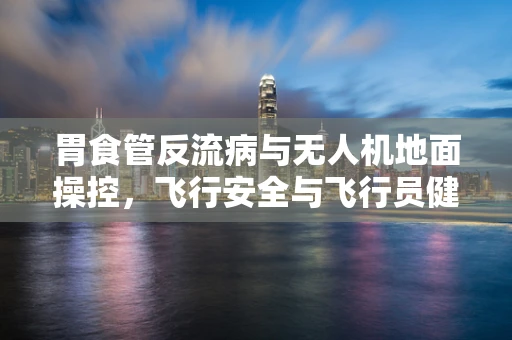 胃食管反流病与无人机地面操控，飞行安全与飞行员健康的双重挑战