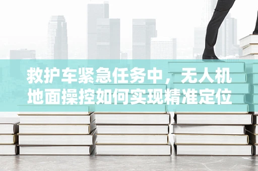 救护车紧急任务中，无人机地面操控如何实现精准定位与高效调度？