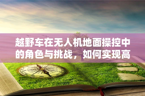 越野车在无人机地面操控中的角色与挑战，如何实现高效协同？